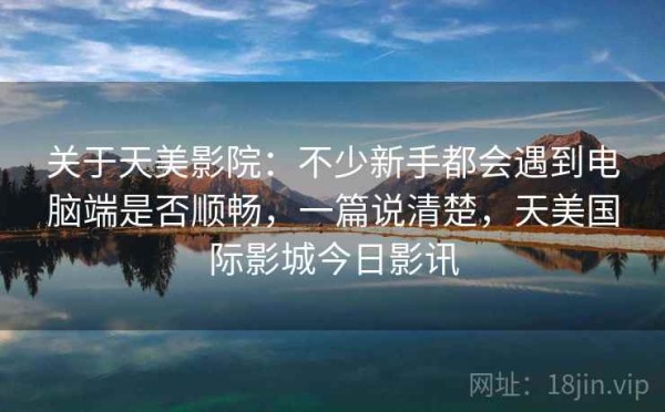 关于天美影院：不少新手都会遇到电脑端是否顺畅，一篇说清楚，天美国际影城今日影讯