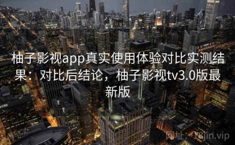 柚子影视app真实使用体验对比实测结果：对比后结论，柚子影视tv3.0版最新版