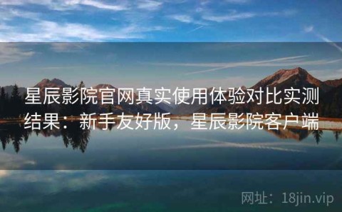 星辰影院官网真实使用体验对比实测结果：新手友好版，星辰影院客户端