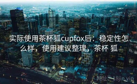 实际使用茶杯狐cupfox后：稳定性怎么样，使用建议整理，茶杯 狐