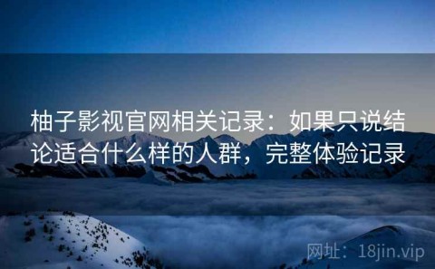 柚子影视官网相关记录：如果只说结论适合什么样的人群，完整体验记录