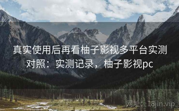 真实使用后再看柚子影视多平台实测对照：实测记录，柚子影视pc