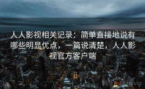 人人影视相关记录：简单直接地说有哪些明显优点，一篇说清楚，人人影视官方客户端