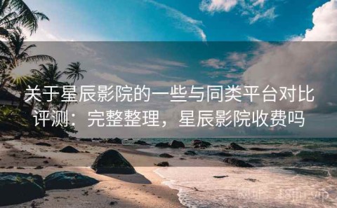 关于星辰影院的一些与同类平台对比评测：完整整理，星辰影院收费吗