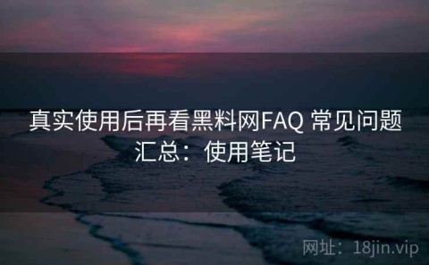 真实使用后再看黑料网FAQ 常见问题汇总：使用笔记