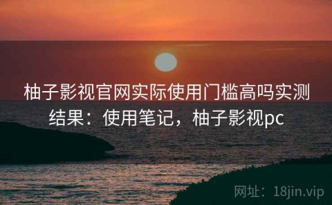 柚子影视官网实际使用门槛高吗实测结果：使用笔记，柚子影视pc
