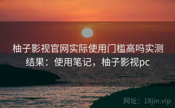 柚子影视官网实际使用门槛高吗实测结果：使用笔记，柚子影视pc