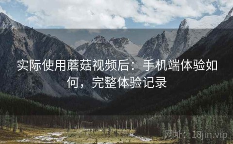 实际使用蘑菇视频后：手机端体验如何，完整体验记录