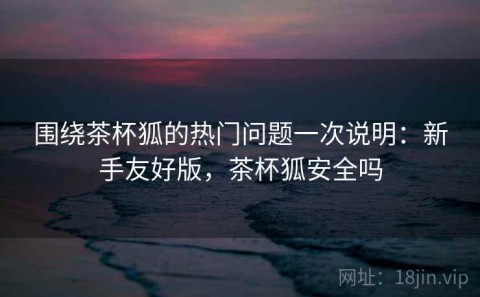 围绕茶杯狐的热门问题一次说明：新手友好版，茶杯狐安全吗