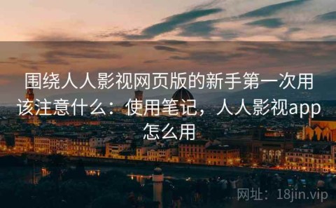 围绕人人影视网页版的新手第一次用该注意什么：使用笔记，人人影视app怎么用