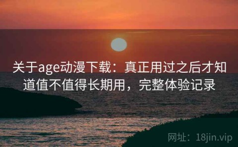 关于age动漫下载：真正用过之后才知道值不值得长期用，完整体验记录