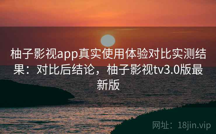 柚子影视app真实使用体验对比实测结果：对比后结论，柚子影视tv3.0版最新版