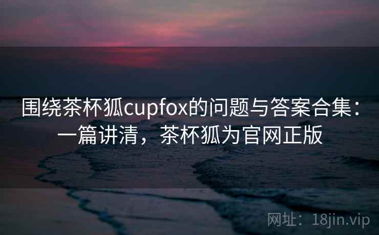 围绕茶杯狐cupfox的问题与答案合集：一篇讲清，茶杯狐为官网正版