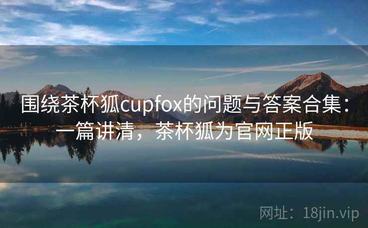 围绕茶杯狐cupfox的问题与答案合集：一篇讲清，茶杯狐为官网正版