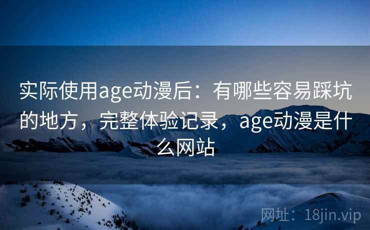 实际使用age动漫后：有哪些容易踩坑的地方，完整体验记录，age动漫是什么网站
