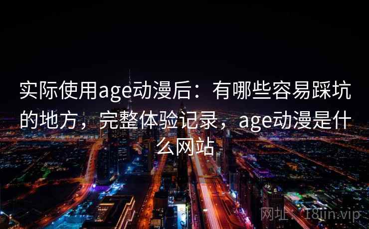 实际使用age动漫后：有哪些容易踩坑的地方，完整体验记录，age动漫是什么网站