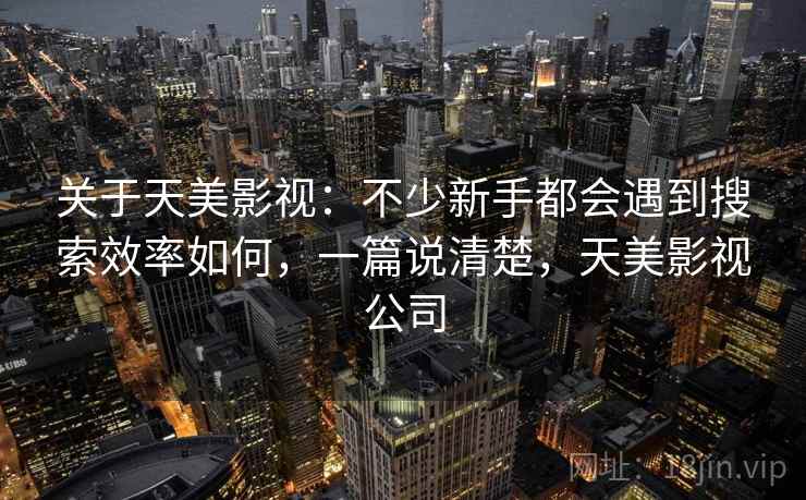 关于天美影视：不少新手都会遇到搜索效率如何，一篇说清楚，天美影视公司