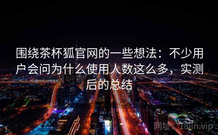 围绕茶杯狐官网的一些想法：不少用户会问为什么使用人数这么多，实测后的总结