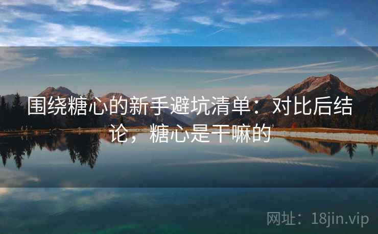 围绕糖心的新手避坑清单：对比后结论，糖心是干嘛的