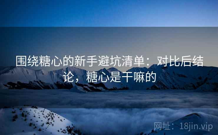 围绕糖心的新手避坑清单：对比后结论，糖心是干嘛的