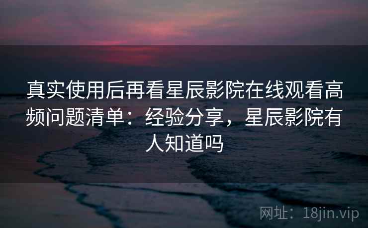 真实使用后再看星辰影院在线观看高频问题清单：经验分享，星辰影院有人知道吗