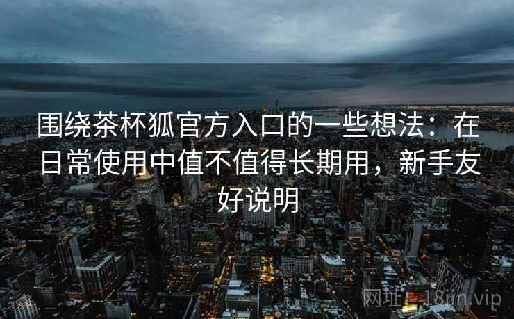 围绕茶杯狐官方入口的一些想法：在日常使用中值不值得长期用，新手友好说明