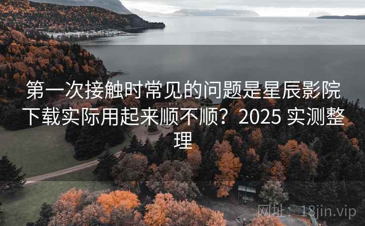 第一次接触时常见的问题是星辰影院下载实际用起来顺不顺？2025 实测整理