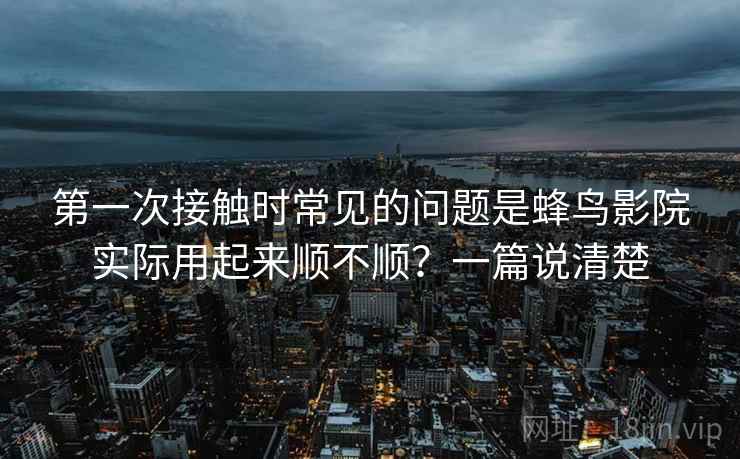 第一次接触时常见的问题是蜂鸟影院实际用起来顺不顺？一篇说清楚