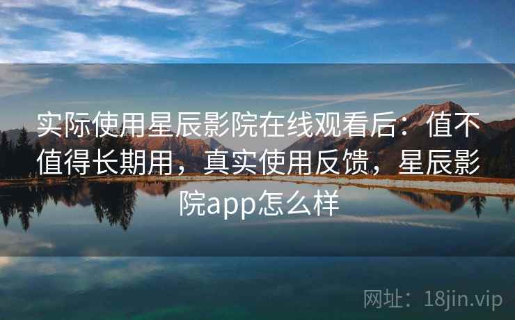 实际使用星辰影院在线观看后：值不值得长期用，真实使用反馈，星辰影院app怎么样