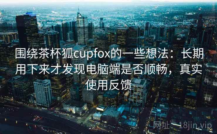 围绕茶杯狐cupfox的一些想法：长期用下来才发现电脑端是否顺畅，真实使用反馈
