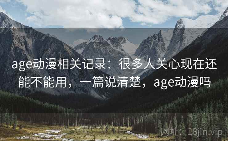 age动漫相关记录：很多人关心现在还能不能用，一篇说清楚，age动漫吗