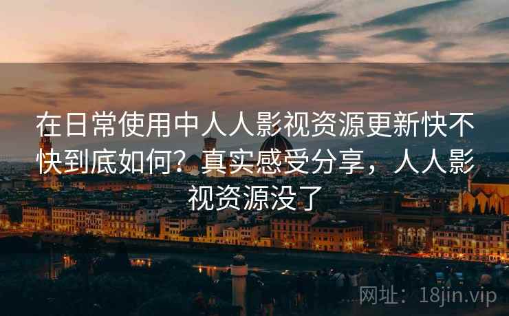 在日常使用中人人影视资源更新快不快到底如何？真实感受分享，人人影视资源没了