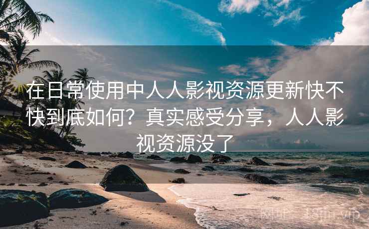 在日常使用中人人影视资源更新快不快到底如何？真实感受分享，人人影视资源没了