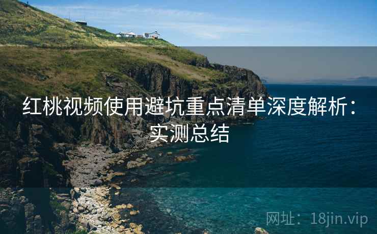 红桃视频使用避坑重点清单深度解析：实测总结
