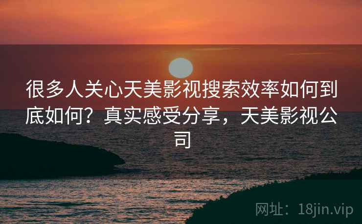 很多人关心天美影视搜索效率如何到底如何？真实感受分享，天美影视公司