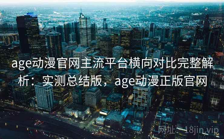 age动漫官网主流平台横向对比完整解析：实测总结版，age动漫正版官网