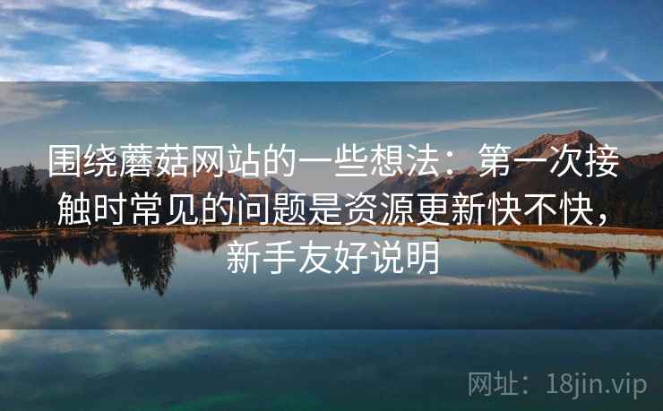 围绕蘑菇网站的一些想法：第一次接触时常见的问题是资源更新快不快，新手友好说明