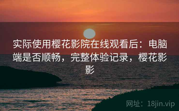 实际使用樱花影院在线观看后：电脑端是否顺畅，完整体验记录，樱花影影