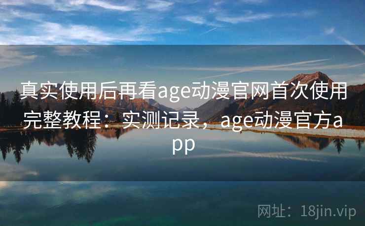 真实使用后再看age动漫官网首次使用完整教程：实测记录，age动漫官方app