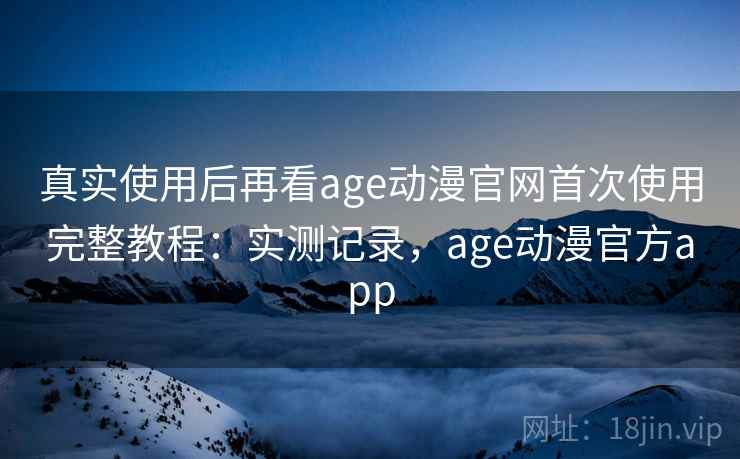 真实使用后再看age动漫官网首次使用完整教程：实测记录，age动漫官方app