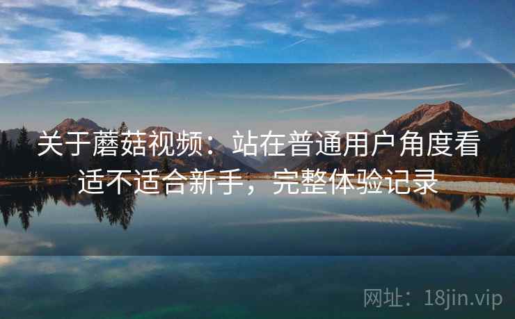 关于蘑菇视频：站在普通用户角度看适不适合新手，完整体验记录