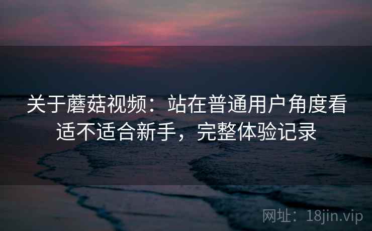 关于蘑菇视频：站在普通用户角度看适不适合新手，完整体验记录