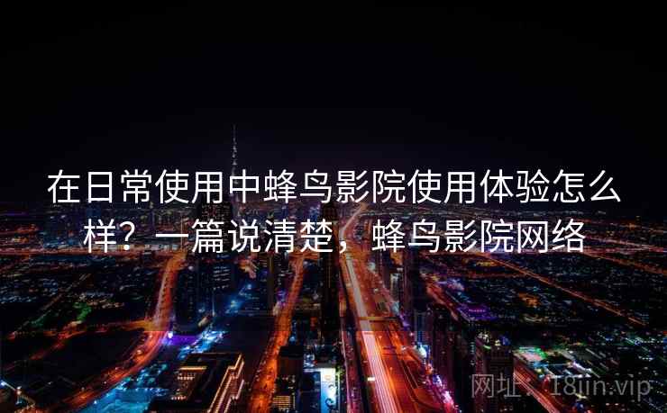 在日常使用中蜂鸟影院使用体验怎么样？一篇说清楚，蜂鸟影院网络