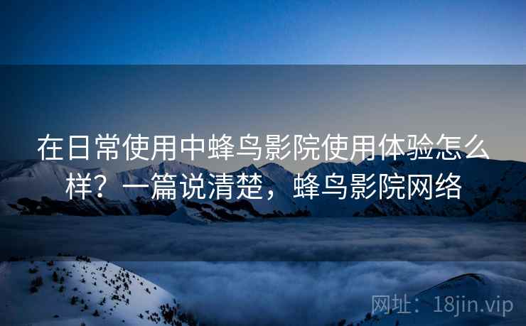 在日常使用中蜂鸟影院使用体验怎么样？一篇说清楚，蜂鸟影院网络