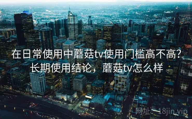 在日常使用中蘑菇tv使用门槛高不高？长期使用结论，蘑菇tv怎么样