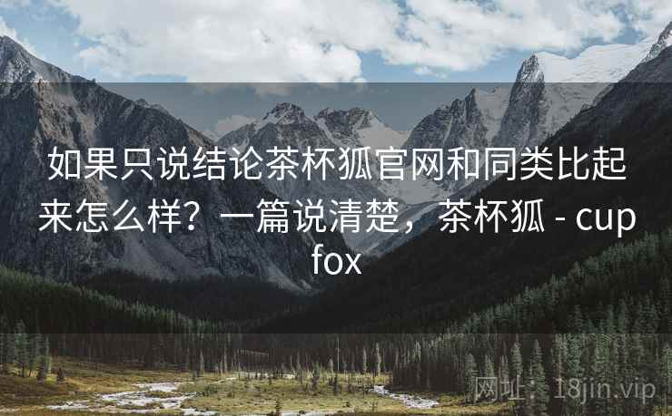 如果只说结论茶杯狐官网和同类比起来怎么样？一篇说清楚，茶杯狐 - cupfox