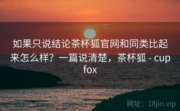 如果只说结论茶杯狐官网和同类比起来怎么样？一篇说清楚，茶杯狐 - cupfox