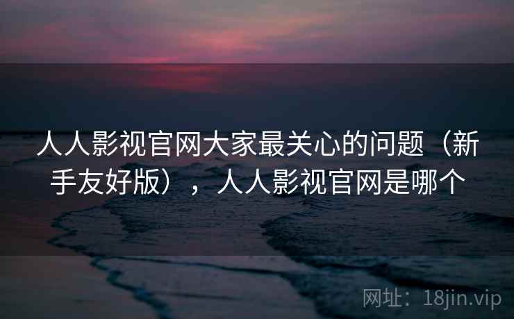 人人影视官网大家最关心的问题（新手友好版），人人影视官网是哪个