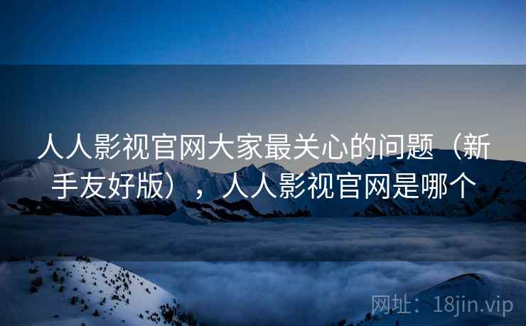 人人影视官网大家最关心的问题（新手友好版），人人影视官网是哪个