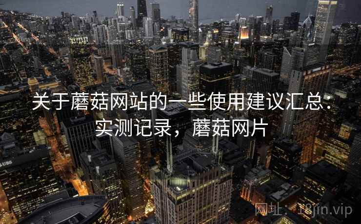 关于蘑菇网站的一些使用建议汇总：实测记录，蘑菇网片